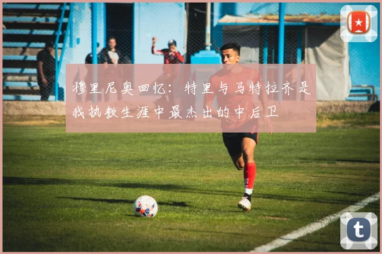 穆里尼奥回忆：特里与马特拉齐是我执教生涯中最杰出的中后卫