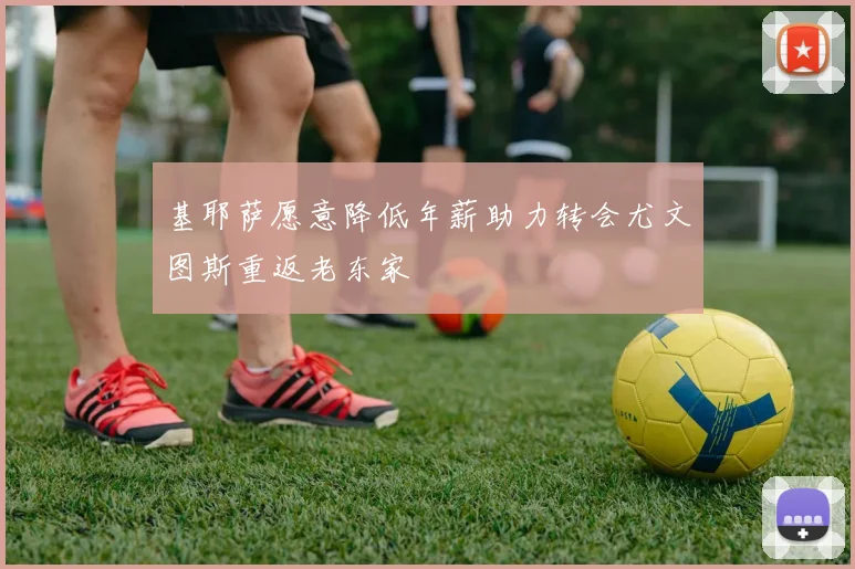 基耶萨愿意降低年薪助力转会尤文图斯重返老东家