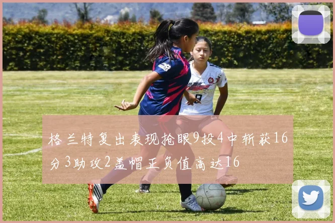 格兰特复出表现抢眼9投4中斩获16分3助攻2盖帽正负值高达16
