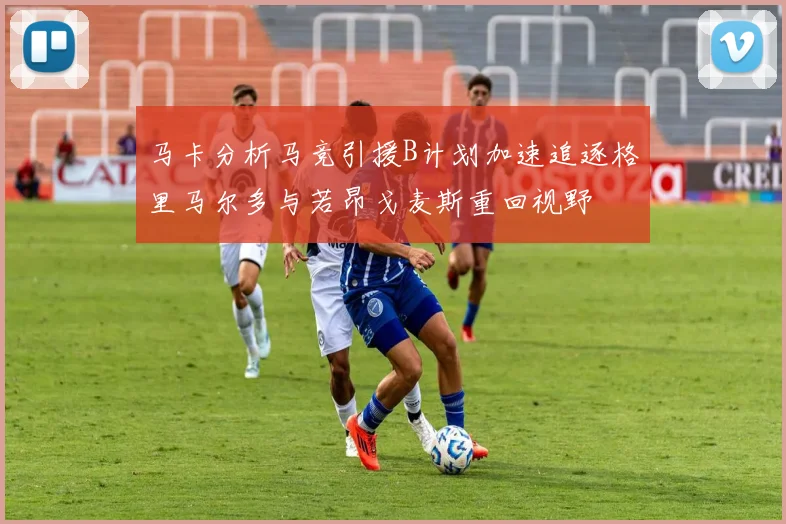马卡分析马竞引援B计划加速追逐格里马尔多与若昂戈麦斯重回视野