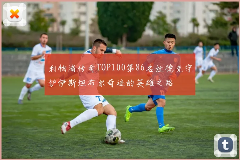 利物浦传奇TOP100第86名杜德克守护伊斯坦布尔奇迹的英雄之路