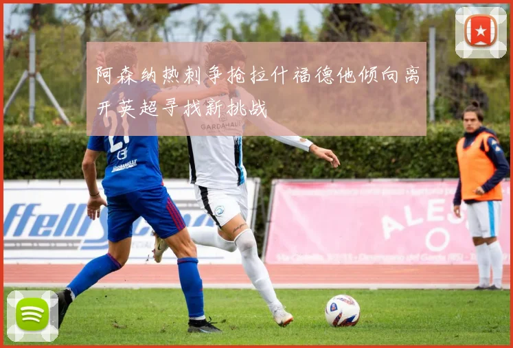 阿森纳热刺争抢拉什福德他倾向离开英超寻找新挑战