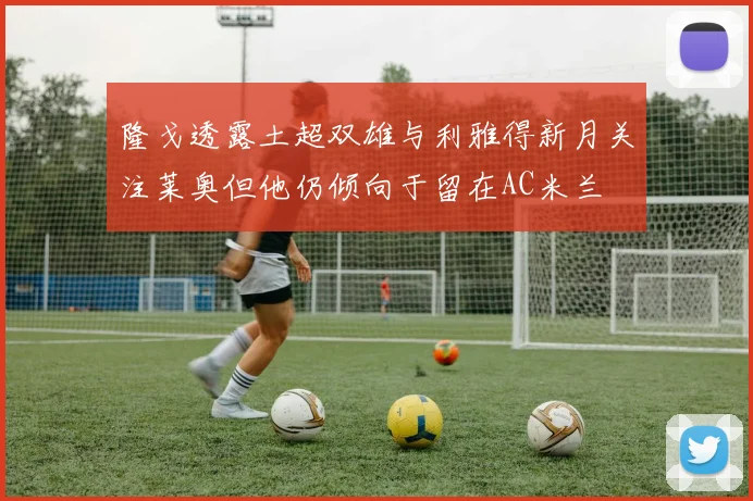 隆戈透露土超双雄与利雅得新月关注莱奥但他仍倾向于留在AC米兰