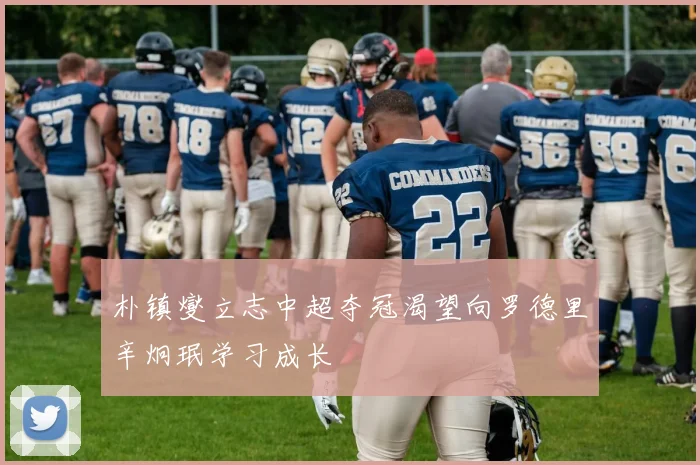 朴镇燮立志中超夺冠渴望向罗德里辛炯珉学习成长