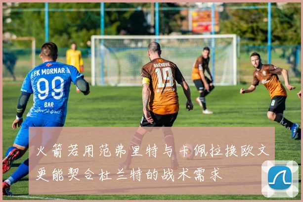 火箭若用范弗里特与卡佩拉换欧文更能契合杜兰特的战术需求