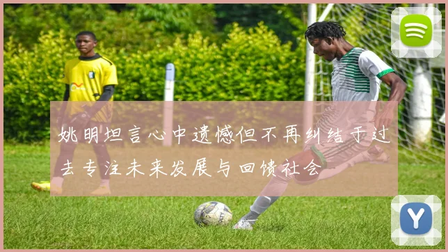 姚明坦言心中遗憾但不再纠结于过去专注未来发展与回馈社会