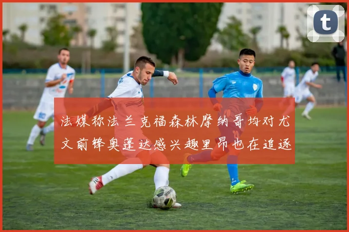 法媒称法兰克福森林摩纳哥均对尤文前锋奥蓬达感兴趣里昂也在追逐他
