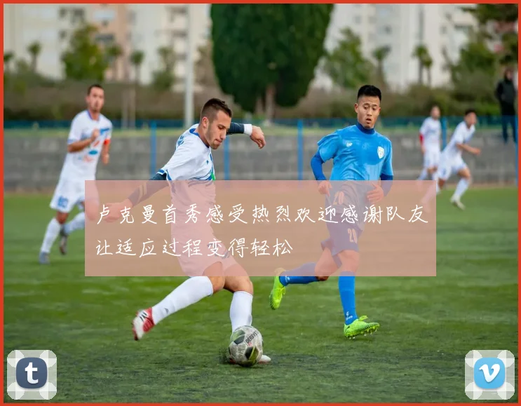 卢克曼首秀感受热烈欢迎感谢队友让适应过程变得轻松