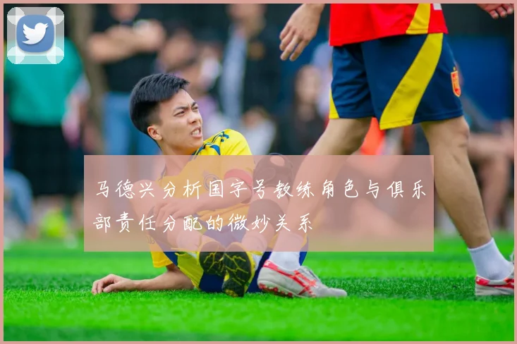 马德兴分析国字号教练角色与俱乐部责任分配的微妙关系