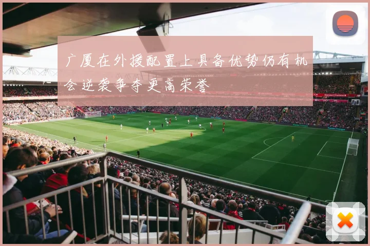 广厦在外援配置上具备优势仍有机会逆袭争夺更高荣誉