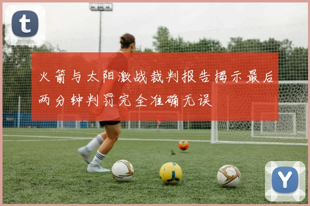 火箭与太阳激战裁判报告揭示最后两分钟判罚完全准确无误