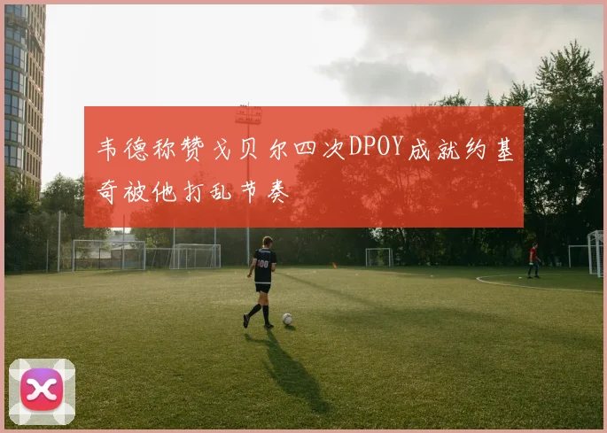 韦德称赞戈贝尔四次DPOY成就约基奇被他打乱节奏