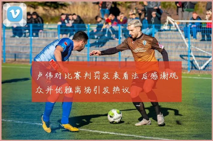 卢伟对比赛判罚发表看法后感谢观众并优雅离场引发热议