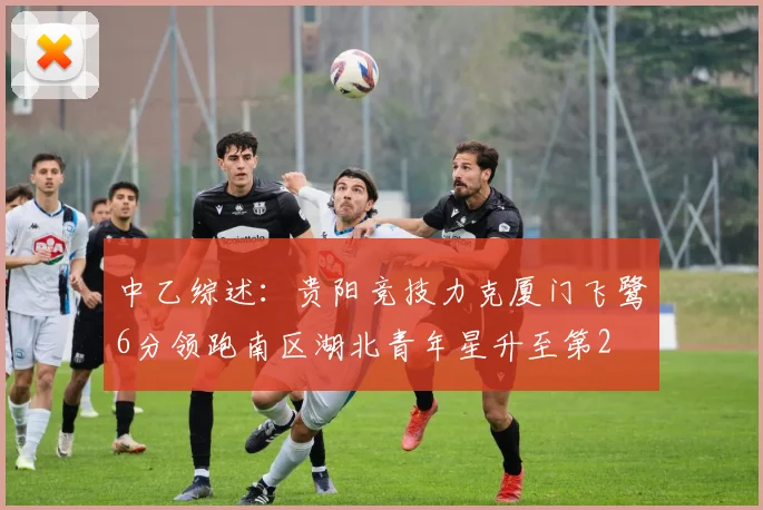 中乙综述：贵阳竞技力克厦门飞鹭6分领跑南区湖北青年星升至第2