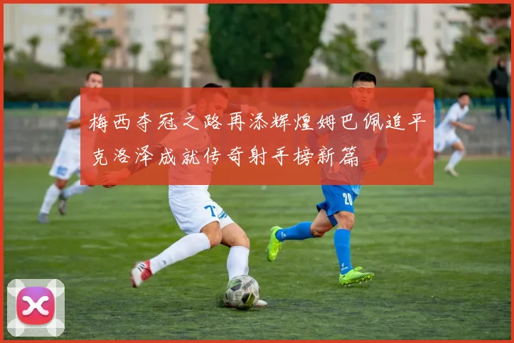 梅西夺冠之路再添辉煌姆巴佩追平克洛泽成就传奇射手榜新篇
