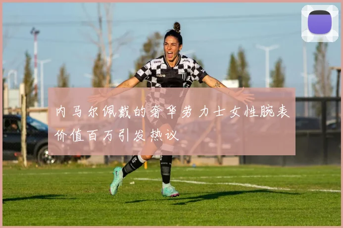 内马尔佩戴的奢华劳力士女性腕表价值百万引发热议