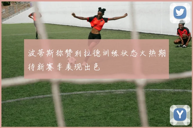 波蒂斯称赞利拉德训练状态火热期待新赛季表现出色