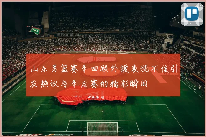 山东男篮赛季回顾外援表现不佳引发热议与季后赛的精彩瞬间