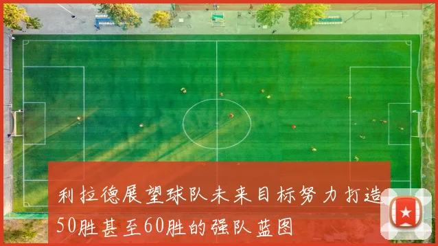 利拉德展望球队未来目标努力打造50胜甚至60胜的强队蓝图