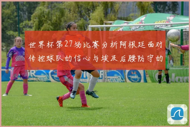 世界杯第27场比赛分析阿根廷面对传控球队的信心与埃及后腰防守的隐患