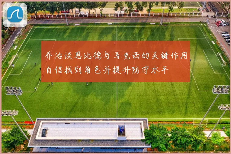 乔治谈恩比德与马克西的关键作用自信找到角色并提升防守水平