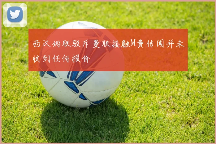 西汉姆联驳斥曼联接触M费传闻并未收到任何报价