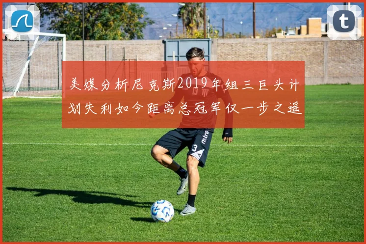 美媒分析尼克斯2019年组三巨头计划失利如今距离总冠军仅一步之遥